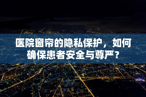 医院窗帘的隐私保护，如何确保患者安全与尊严？