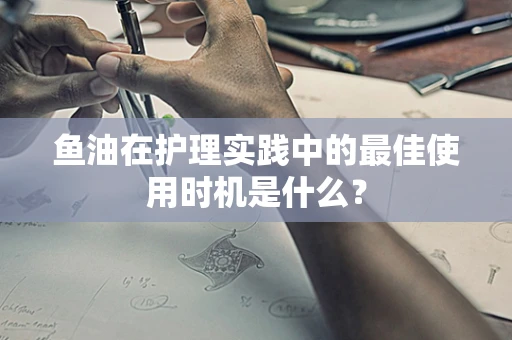 鱼油在护理实践中的最佳使用时机是什么？
