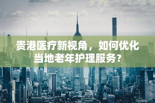 贵港医疗新视角，如何优化当地老年护理服务？