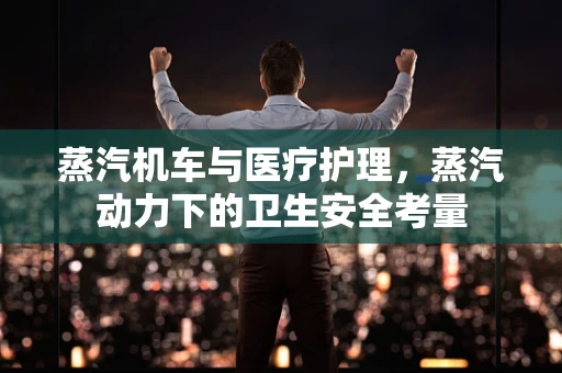 蒸汽机车与医疗护理，蒸汽动力下的卫生安全考量