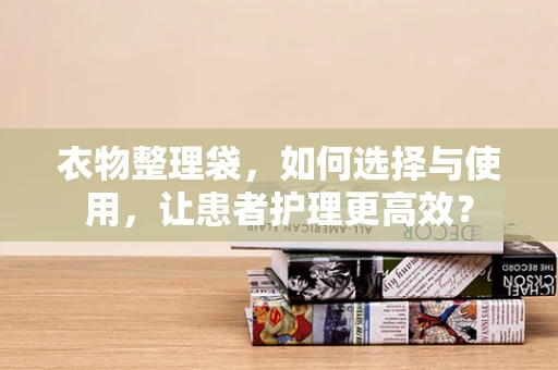 衣物整理袋，如何选择与使用，让患者护理更高效？