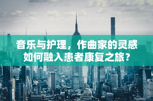 音乐与护理，作曲家的灵感如何融入患者康复之旅？