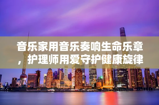 音乐家用音乐奏响生命乐章，护理师用爱守护健康旋律