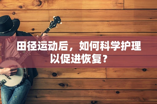 田径运动后，如何科学护理以促进恢复？