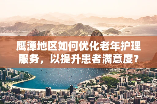 鹰潭地区如何优化老年护理服务，以提升患者满意度？