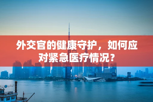 外交官的健康守护，如何应对紧急医疗情况？