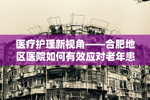 医疗护理新视角——合肥地区医院如何有效应对老年患者护理挑战？