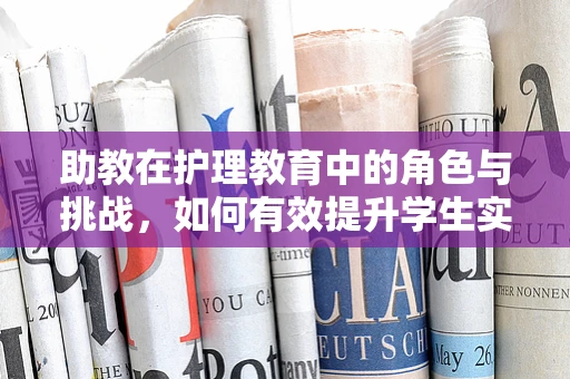 助教在护理教育中的角色与挑战，如何有效提升学生实践能力？