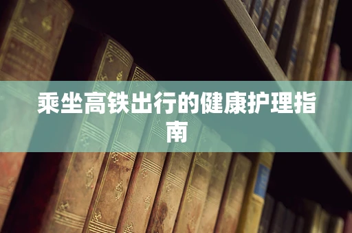 乘坐高铁出行的健康护理指南