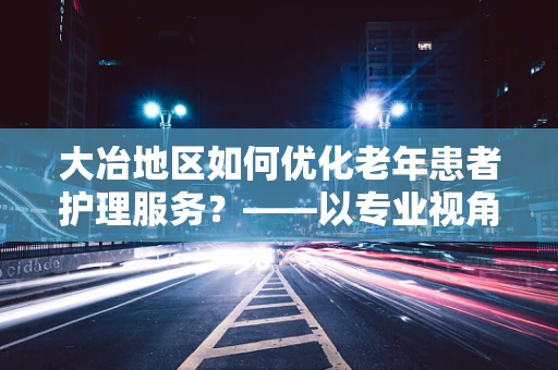 大冶地区如何优化老年患者护理服务？——以专业视角探索的答案