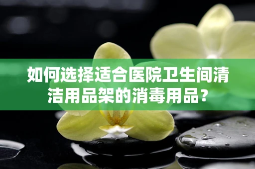 如何选择适合医院卫生间清洁用品架的消毒用品？