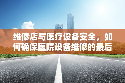 维修店与医疗设备安全，如何确保医院设备维修的最后一公里？