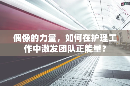 偶像的力量，如何在护理工作中激发团队正能量？