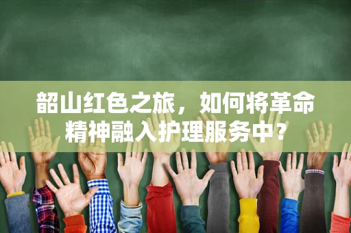 韶山红色之旅，如何将革命精神融入护理服务中？