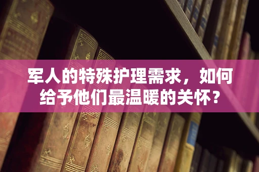 军人的特殊护理需求，如何给予他们最温暖的关怀？
