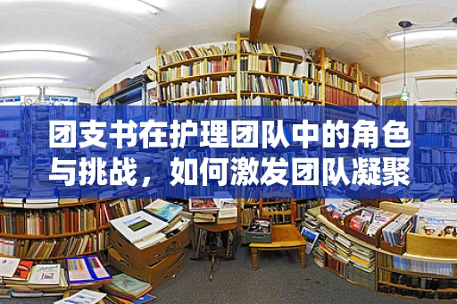 团支书在护理团队中的角色与挑战，如何激发团队凝聚力？
