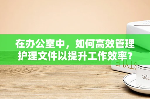 在办公室中，如何高效管理护理文件以提升工作效率？