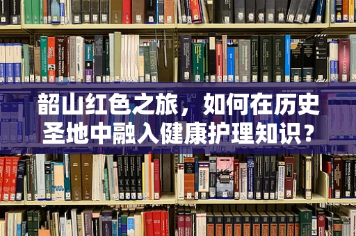 韶山红色之旅，如何在历史圣地中融入健康护理知识？