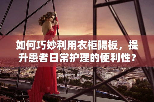 如何巧妙利用衣柜隔板，提升患者日常护理的便利性？