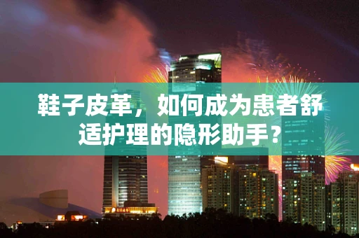 鞋子皮革，如何成为患者舒适护理的隐形助手？