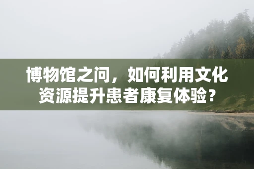 博物馆之问，如何利用文化资源提升患者康复体验？