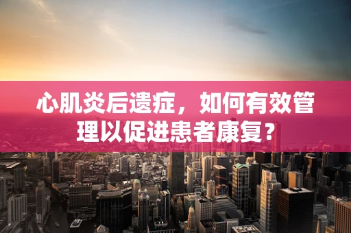 心肌炎后遗症，如何有效管理以促进患者康复？