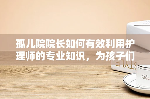孤儿院院长如何有效利用护理师的专业知识，为孩子们的身心健康护航？