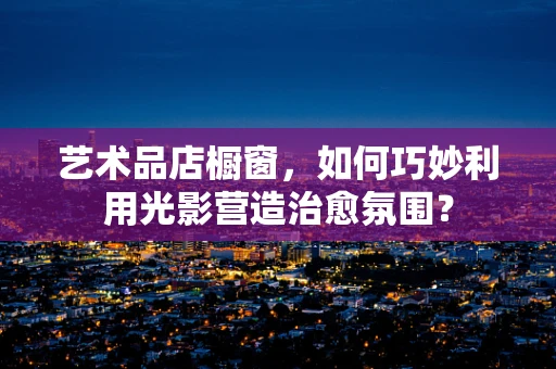 艺术品店橱窗，如何巧妙利用光影营造治愈氛围？