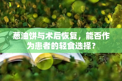葱油饼与术后恢复，能否作为患者的轻食选择？