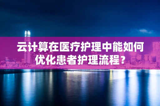云计算在医疗护理中能如何优化患者护理流程？