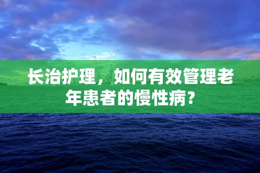 长治护理，如何有效管理老年患者的慢性病？