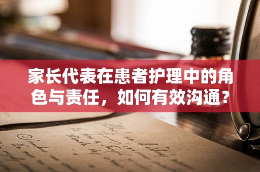 家长代表在患者护理中的角色与责任，如何有效沟通？