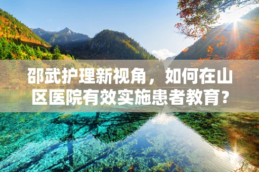 邵武护理新视角，如何在山区医院有效实施患者教育？