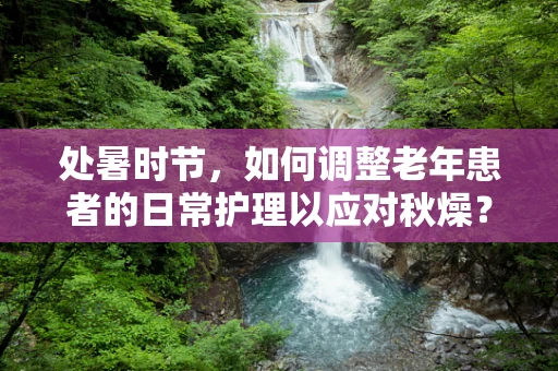 处暑时节，如何调整老年患者的日常护理以应对秋燥？