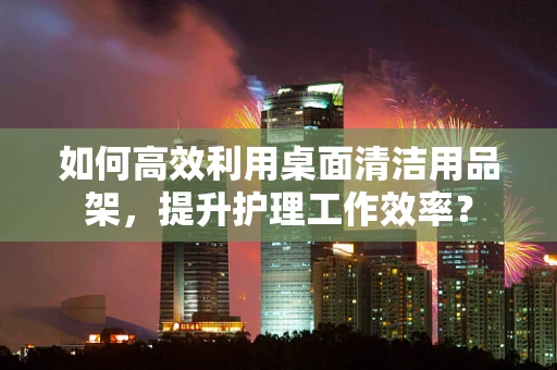 如何高效利用桌面清洁用品架，提升护理工作效率？