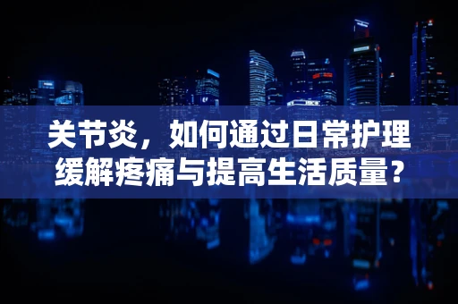 关节炎，如何通过日常护理缓解疼痛与提高生活质量？