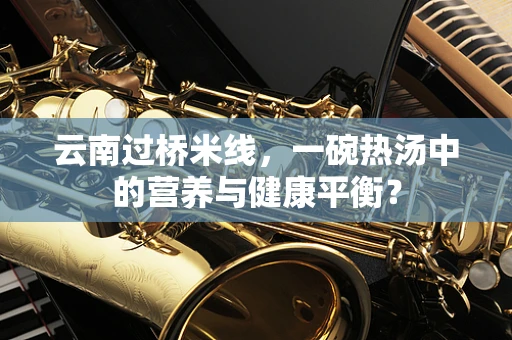 云南过桥米线，一碗热汤中的营养与健康平衡？