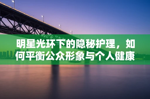 明星光环下的隐秘护理，如何平衡公众形象与个人健康？