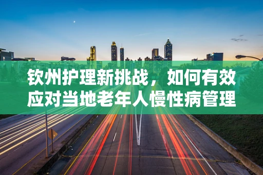 钦州护理新挑战，如何有效应对当地老年人慢性病管理？