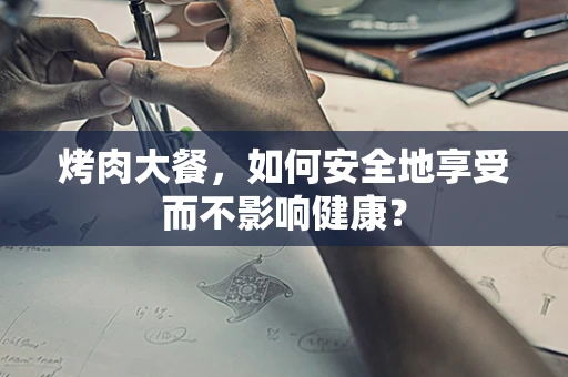 烤肉大餐，如何安全地享受而不影响健康？