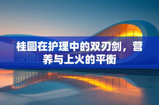 桂圆在护理中的双刃剑，营养与上火的平衡