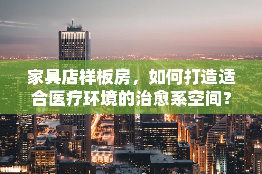 家具店样板房，如何打造适合医疗环境的治愈系空间？