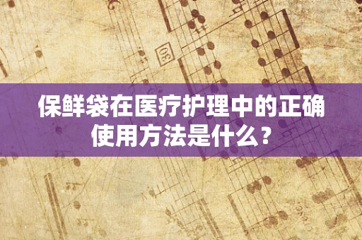 保鲜袋在医疗护理中的正确使用方法是什么？