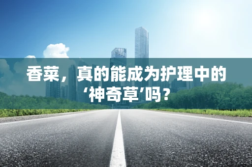 香菜，真的能成为护理中的‘神奇草’吗？