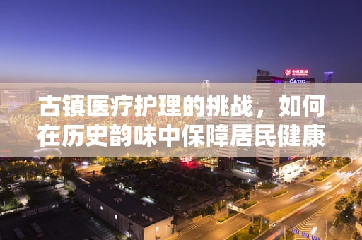古镇医疗护理的挑战，如何在历史韵味中保障居民健康？
