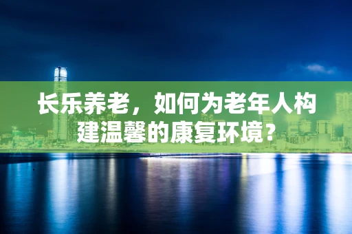 长乐养老，如何为老年人构建温馨的康复环境？