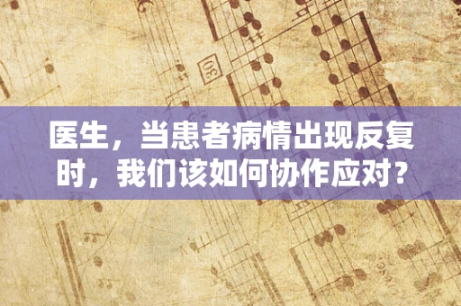 医生，当患者病情出现反复时，我们该如何协作应对？