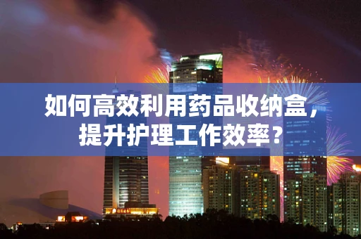 如何高效利用药品收纳盒，提升护理工作效率？