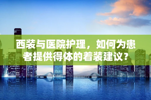 西装与医院护理，如何为患者提供得体的着装建议？