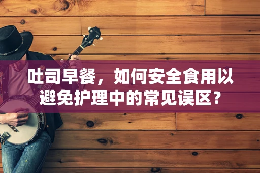 吐司早餐，如何安全食用以避免护理中的常见误区？